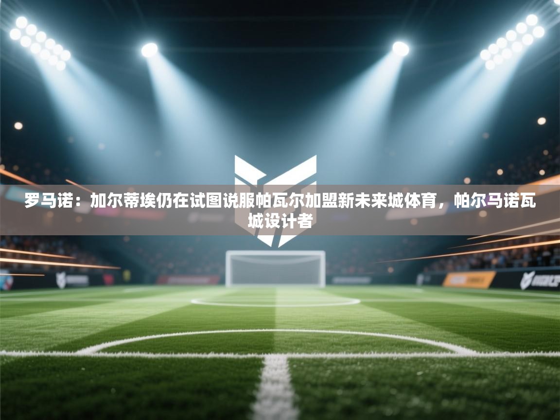 开云注册-罗马诺：加尔蒂埃仍在试图说服帕瓦尔加盟新未来城体育，帕尔马诺瓦城设计者