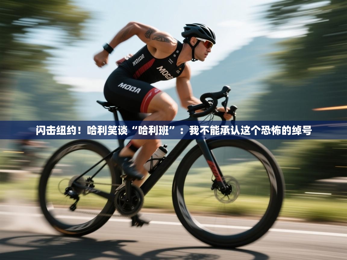 开运体育入口-闪击纽约！哈利笑谈“哈利班”：我不能承认这个恐怖的绰号