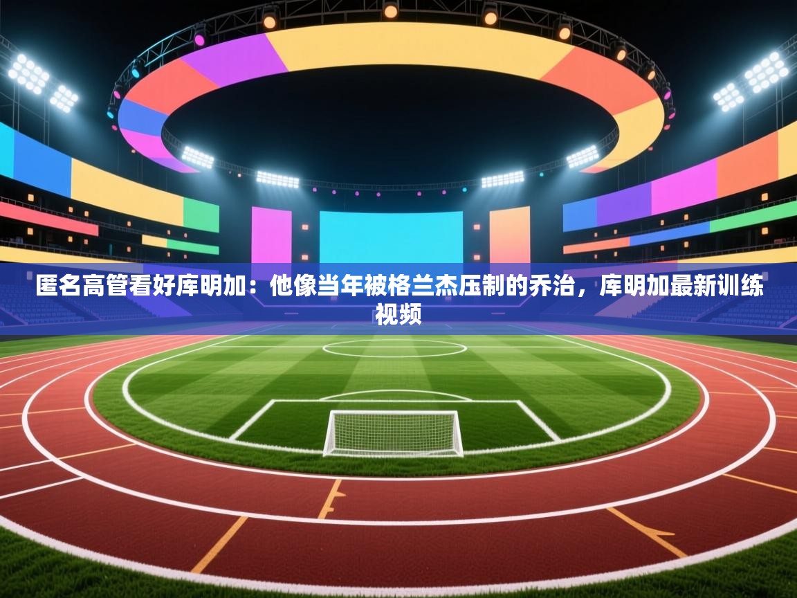 开云体育入口邀请码-匿名高管看好库明加:他像当年被格兰杰压制的乔治,库明加最新训练视频 第1张