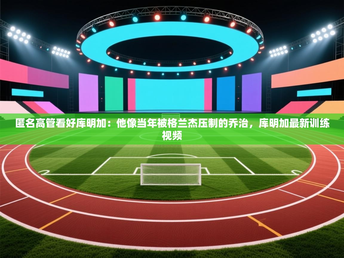 开云体育入口邀请码-匿名高管看好库明加:他像当年被格兰杰压制的乔治,库明加最新训练视频 第2张