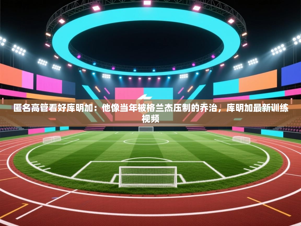 开云体育入口邀请码-匿名高管看好库明加:他像当年被格兰杰压制的乔治,库明加最新训练视频 第3张