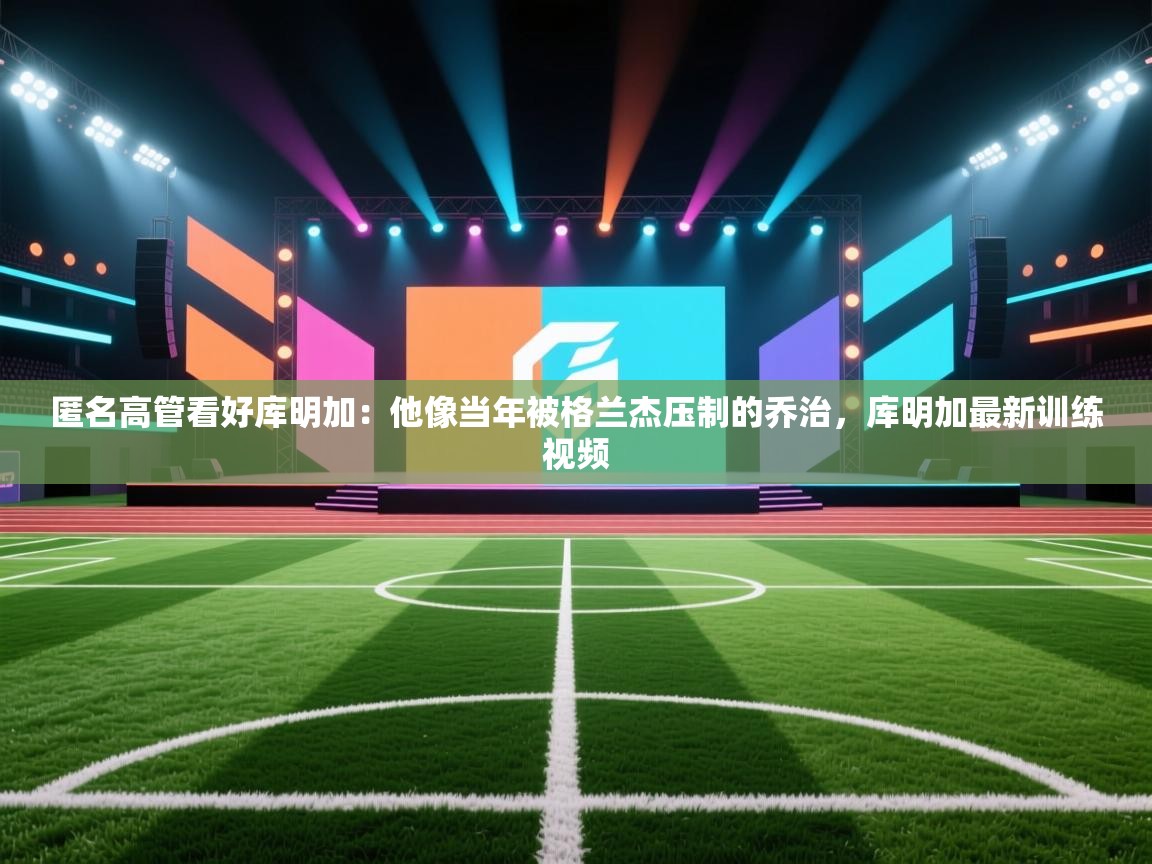 开云体育入口邀请码-匿名高管看好库明加:他像当年被格兰杰压制的乔治,库明加最新训练视频 第4张