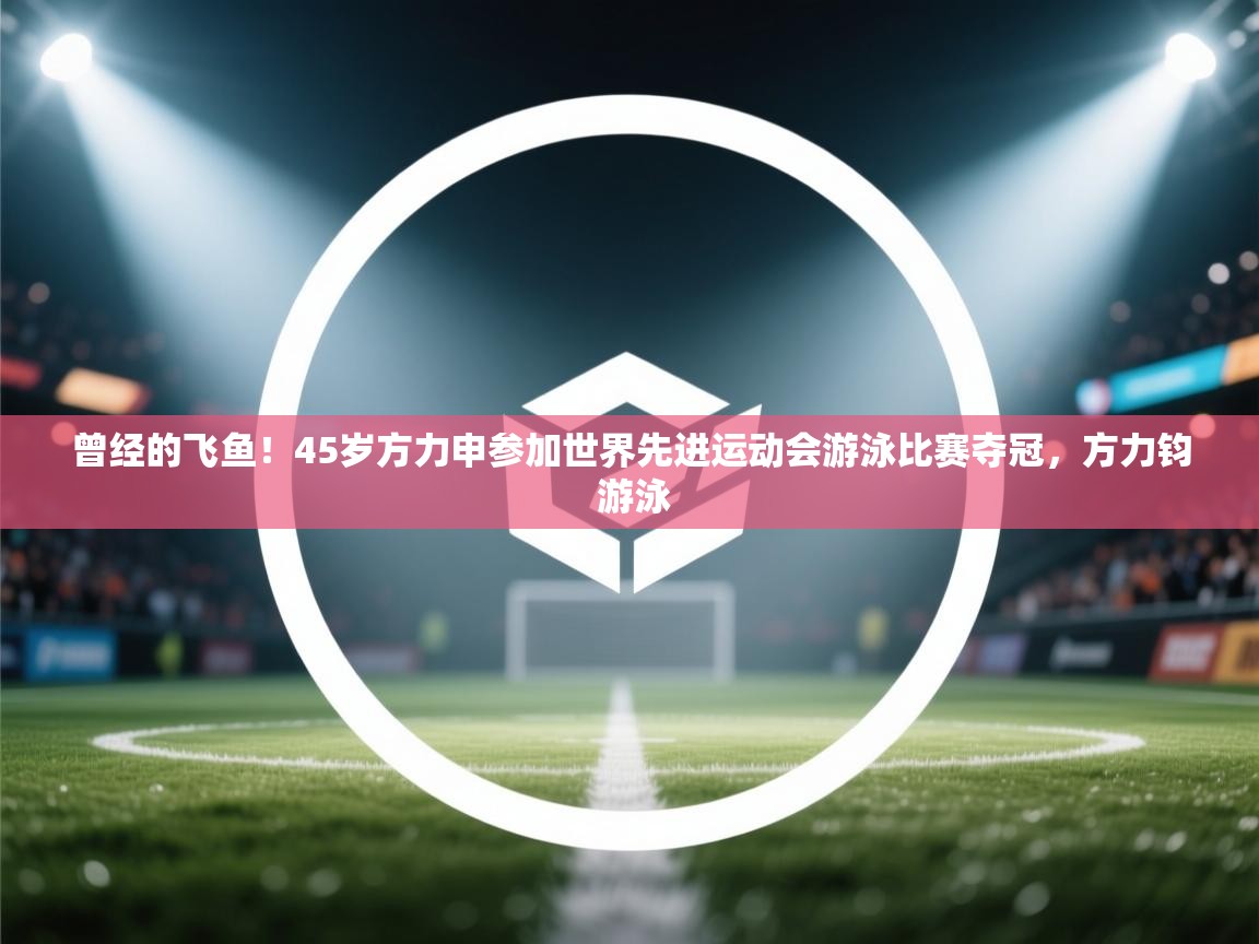 开运体育入口-曾经的飞鱼！45岁方力申参加世界先进运动会游泳比赛夺冠，方力钧 游泳  第2张